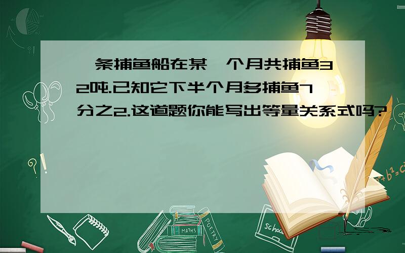 一条捕鱼船在某一个月共捕鱼32吨.已知它下半个月多捕鱼7分之2.这道题你能写出等量关系式吗?