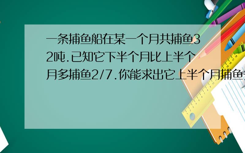 一条捕鱼船在某一个月共捕鱼32吨.已知它下半个月比上半个月多捕鱼2/7.你能求出它上半个月捕鱼多少吨吗?