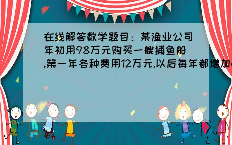 在线解答数学题目：某渔业公司年初用98万元购买一艘捕鱼船,第一年各种费用12万元,以后每年都增加4万...在线解答数学题目：某渔业公司年初用98万元购买一艘捕鱼船,第一年各种费用12万元,