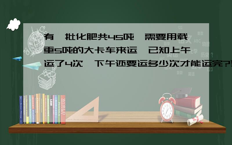 有一批化肥共45吨,需要用载重5吨的大卡车来运,已知上午运了4次,下午还要运多少次才能运完?列方程