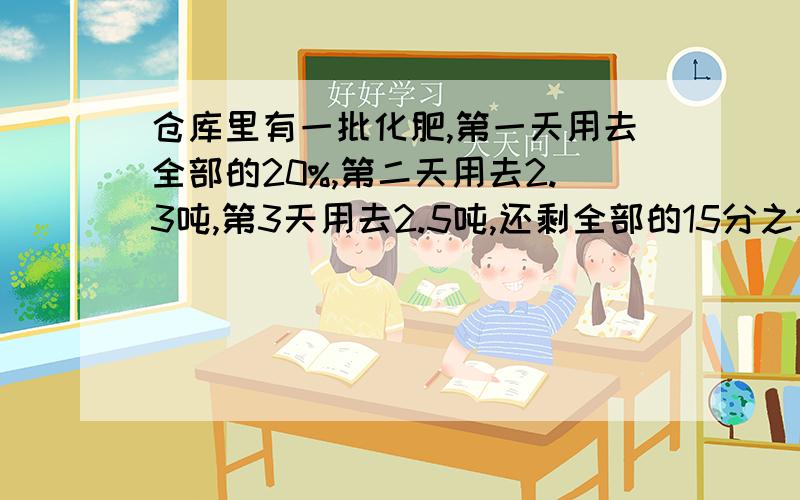 仓库里有一批化肥,第一天用去全部的20%,第二天用去2.3吨,第3天用去2.5吨,还剩全部的15分之14,还剩化多少吨?（写解答计划）