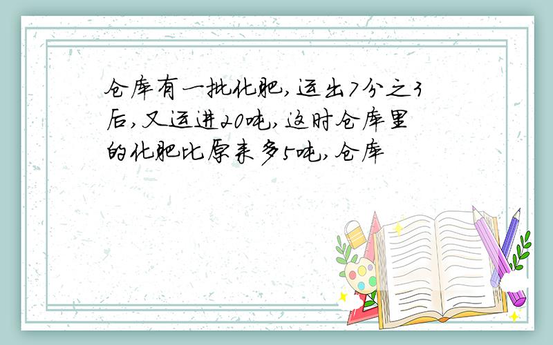 仓库有一批化肥,运出7分之3后,又运进20吨,这时仓库里的化肥比原来多5吨,仓库