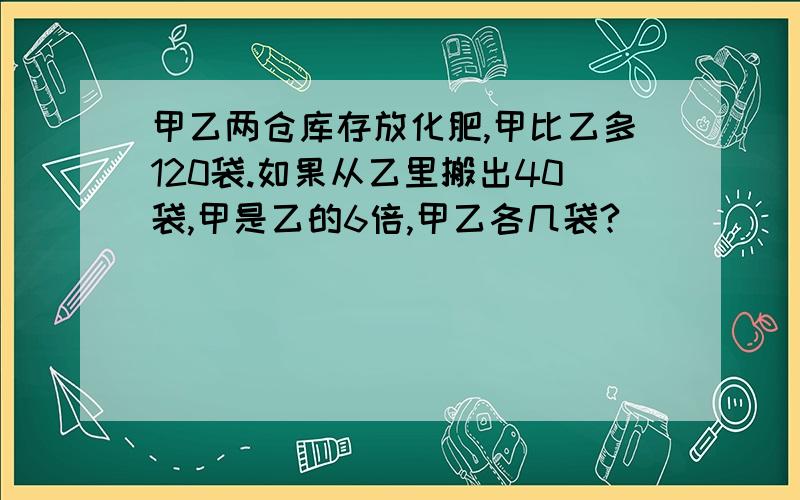 甲乙两仓库存放化肥,甲比乙多120袋.如果从乙里搬出40袋,甲是乙的6倍,甲乙各几袋?