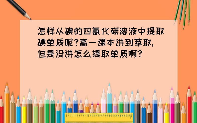 怎样从碘的四氯化碳溶液中提取碘单质呢?高一课本讲到萃取,但是没讲怎么提取单质啊?