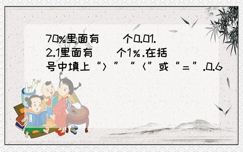 70%里面有（）个0.01.2.1里面有（）个1％.在括号中填上“＞”“＜”或“＝”.0.6（）67％ 0.25（）24％ 0.32（）19％ 314.15％（）3.14