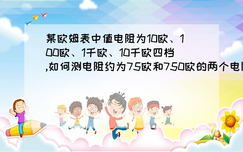 某欧姆表中值电阻为10欧、100欧、1千欧、10千欧四档,如何测电阻约为75欧和750欧的两个电阻