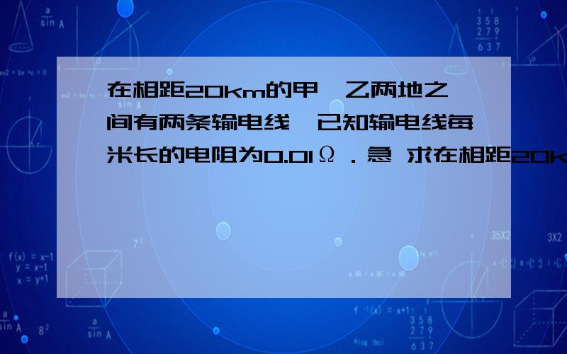 在相距20km的甲、乙两地之间有两条输电线,已知输电线每米长的电阻为0.01Ω．急 求在相距20km的甲、乙两地之间有两条输电线,已知输电线每米长的电阻为0.01Ω．现输电线在某处发生短路,为确