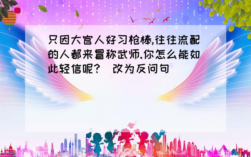 只因大官人好习枪棒,往往流配的人都来冒称武师.你怎么能如此轻信呢?（改为反问句）