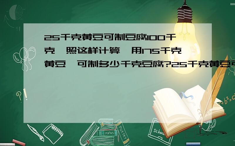 25千克黄豆可制豆腐100千克,照这样计算,用175千克黄豆,可制多少千克豆腐?25千克黄豆可制豆腐100千克,照这样计算,制700千克豆腐,需要用多少千克黄豆?