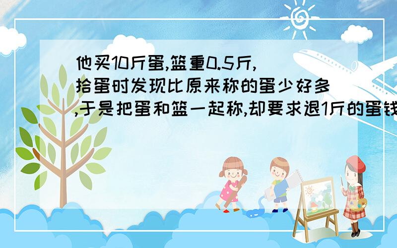 他买10斤蛋,篮重0.5斤,拾蛋时发现比原来称的蛋少好多,于是把蛋和篮一起称,却要求退1斤的蛋钱,为什么