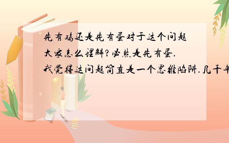 先有鸡还是先有蛋对于这个问题大家怎么理解?必然是先有蛋.我觉得这问题简直是一个思维陷阱.几千年都很少有人能从这个陷阱里跳出来.很简单.他问的是蛋.又没说是鸡蛋.进化史上,鸡是鸟