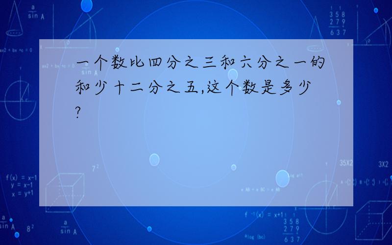 一个数比四分之三和六分之一的和少十二分之五,这个数是多少?