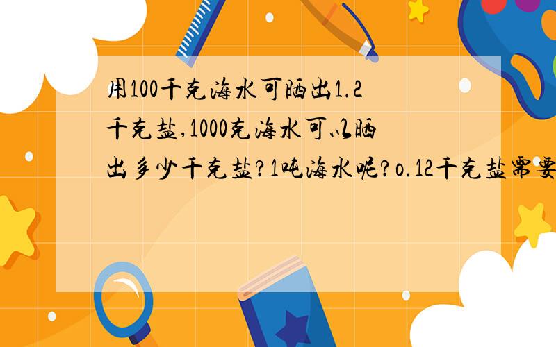 用100千克海水可晒出1.2千克盐,1000克海水可以晒出多少千克盐?1吨海水呢?o.12千克盐需要晒多少千克海水?