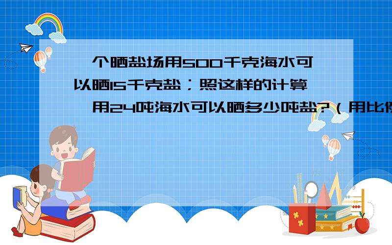 一个晒盐场用500千克海水可以晒15千克盐；照这样的计算,用24吨海水可以晒多少吨盐?（用比例方法解答）写算式