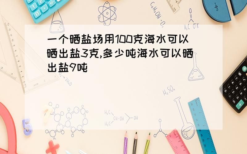 一个晒盐场用100克海水可以晒出盐3克,多少吨海水可以晒出盐9吨