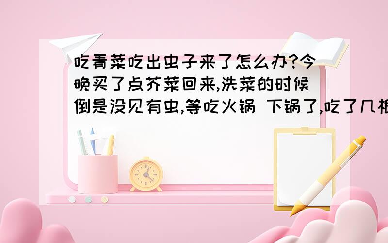 吃青菜吃出虫子来了怎么办?今晚买了点芥菜回来,洗菜的时候倒是没见有虫,等吃火锅 下锅了,吃了几根,才发现汤面漂浮着几只像米粒大小,绿油油的小虫~在检查还没下锅的青菜,盆子边还爬着