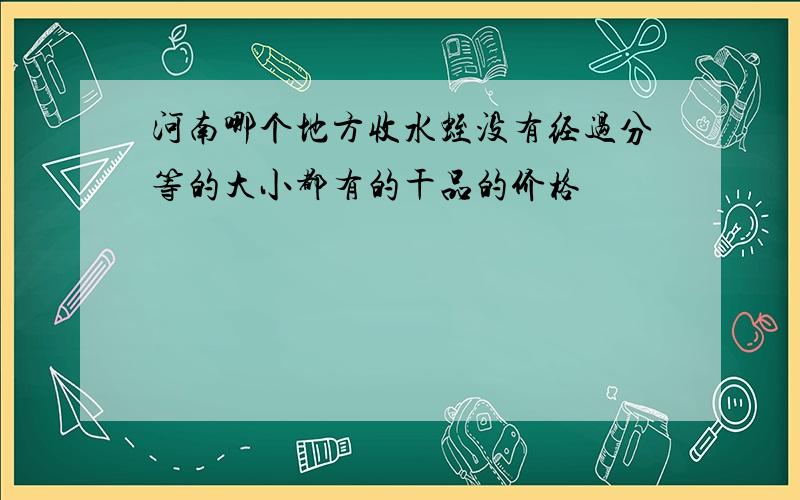 河南哪个地方收水蛭没有经过分等的大小都有的干品的价格