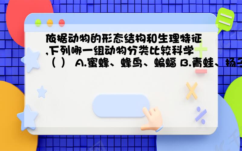 依据动物的形态结构和生理特征,下列哪一组动物分类比较科学（ ） A.蜜蜂、蜂鸟、蝙蝠 B.青蛙、扬子鳄、C.鳄鱼、娃娃鱼、鲫鱼 D.蝙蝠、鲸鱼、猫