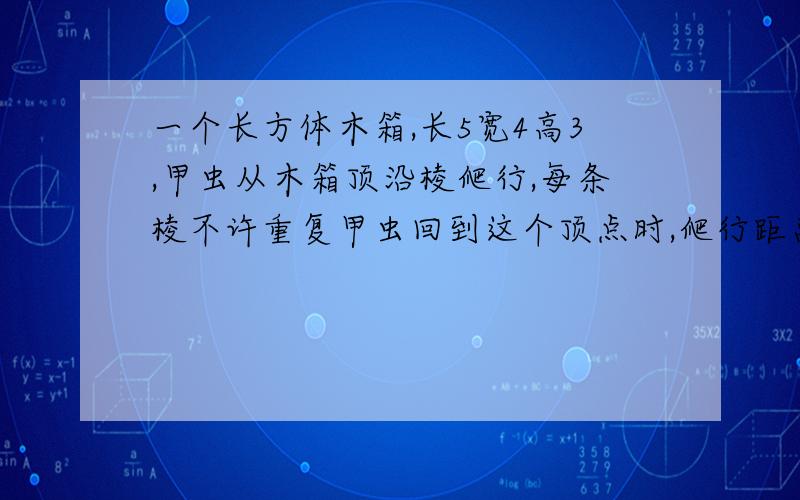 一个长方体木箱,长5宽4高3,甲虫从木箱顶沿棱爬行,每条棱不许重复甲虫回到这个顶点时,爬行距离最短的多少厘米（各种符号用字表示)