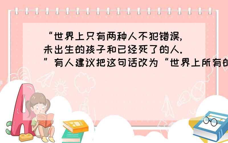 “世界上只有两种人不犯错误,未出生的孩子和已经死了的人.”有人建议把这句话改为“世界上所有的人都犯错误.”你喜欢哪种表达方式,为什么?下周一要交的啊!