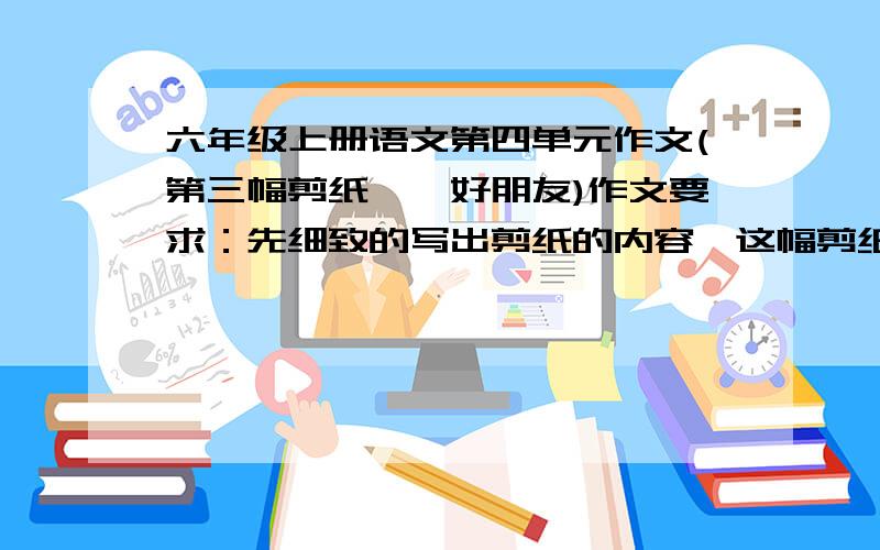 六年级上册语文第四单元作文(第三幅剪纸——好朋友)作文要求：先细致的写出剪纸的内容,这幅剪纸引发了“我”对童年生活的回忆：是剪纸让“我”成长.习作中对剪纸的描写要主次分明、