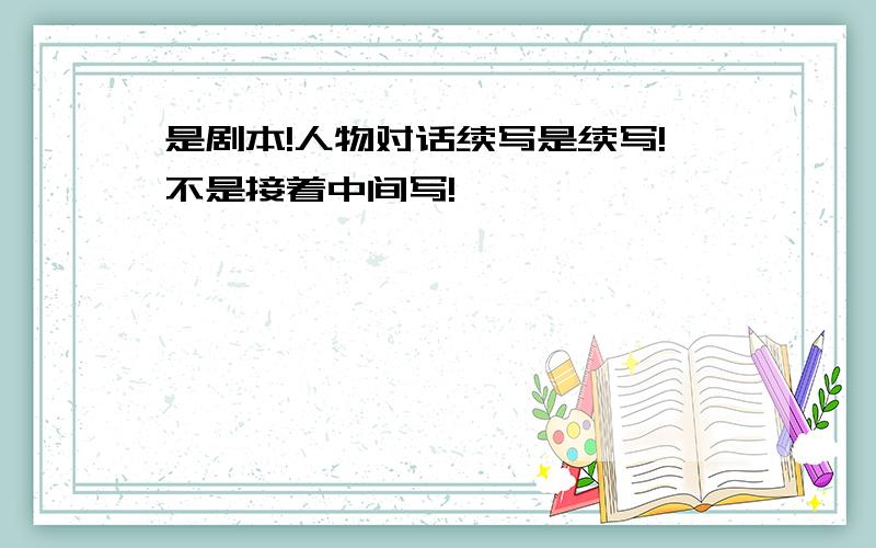 是剧本!人物对话续写是续写!不是接着中间写!