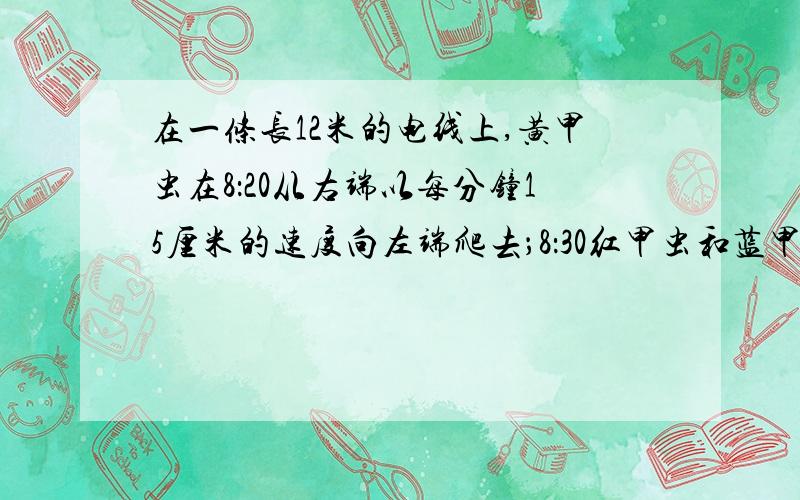 在一条长12米的电线上,黄甲虫在8：20从右端以每分钟15厘米的速度向左端爬去；8：30红甲虫和蓝甲虫从左端分别以每分钟13厘米和11厘米的速度向右端爬去，红甲虫在什么时刻恰好在蓝甲虫和