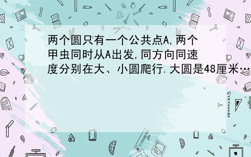 两个圆只有一个公共点A,两个甲虫同时从A出发,同方向同速度分别在大、小圆爬行.大圆是48厘米……两个圆只有一个公共点A,两个甲虫同时从A点出发,同方向同速度分别在大、小两个圆上爬行.