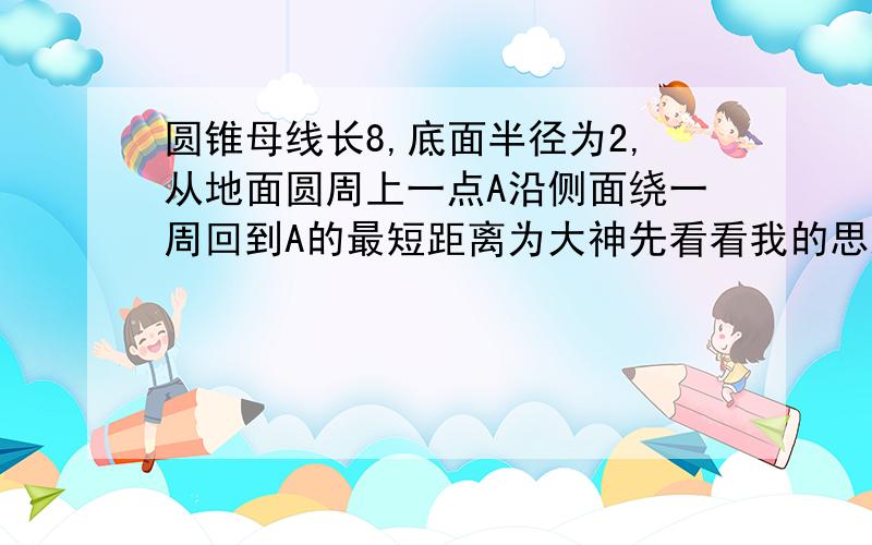 圆锥母线长8,底面半径为2,从地面圆周上一点A沿侧面绕一周回到A的最短距离为大神先看看我的思路对不对```求出C底=4π后用弧长公式求出了 角度数为90° 如果思路错了 请直接写出正确答案