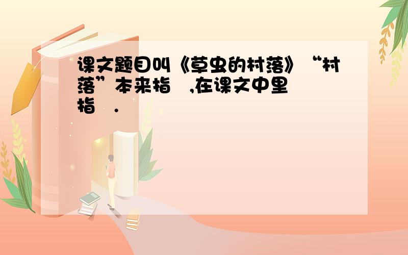 课文题目叫《草虫的村落》“村落”本来指   ,在课文中里指   .