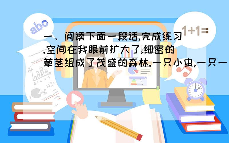 一、阅读下面一段话,完成练习.空间在我眼前扩大了,细密的草茎组成了茂盛的森林.一只小虫,一只一、阅读下面一段话,完成练习.空间在我眼前扩大了,细密的草茎组成了茂盛的森林.一只小虫,