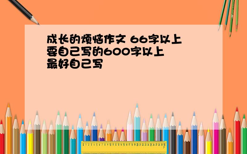 成长的烦恼作文 66字以上 要自己写的600字以上   最好自己写