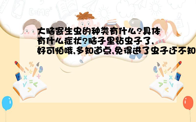 大脑寄生虫的种类有什么?具体有什么症状?脑子里钻虫子了,好可怕哦,多知道点,免得进了虫子还不知道呢.这个问题很难,很好的话我还有重谢哦,同志们加油,我还没找到答案哦,要全.