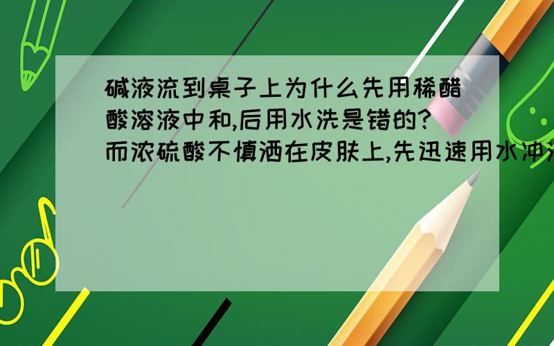 碱液流到桌子上为什么先用稀醋酸溶液中和,后用水洗是错的?而浓硫酸不慎洒在皮肤上,先迅速用水冲洗,后涂上百分之3～5的NAHCO3溶液是对的呢?不是说要用抹布擦掉 再用水就可以了吗?