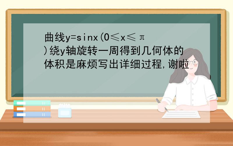 曲线y=sinx(0≤x≤π)绕y轴旋转一周得到几何体的体积是麻烦写出详细过程,谢啦