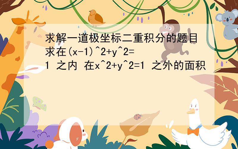 求解一道极坐标二重积分的题目求在(x-1)^2+y^2=1 之内 在x^2+y^2=1 之外的面积