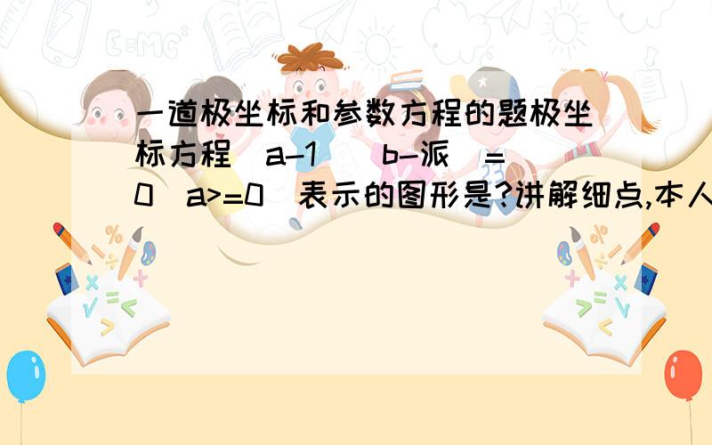 一道极坐标和参数方程的题极坐标方程(a-1)(b-派)=0(a>=0)表示的图形是?讲解细点,本人没基础.