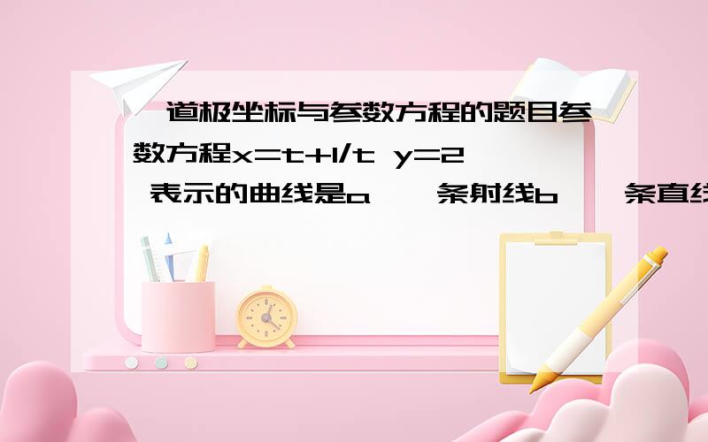 一道极坐标与参数方程的题目参数方程x=t+1/t y=2 表示的曲线是a、一条射线b、一条直线c、两条直线d、两条射线