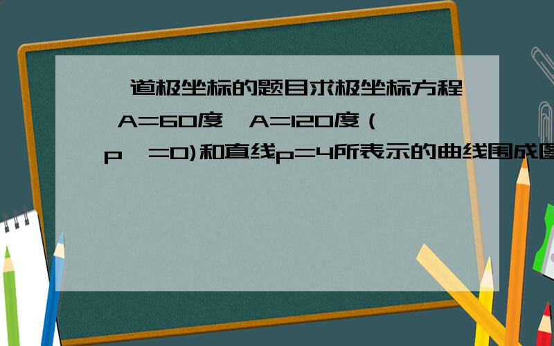 一道极坐标的题目求极坐标方程 A=60度,A=120度（p>=0)和直线p=4所表示的曲线围成图形面积