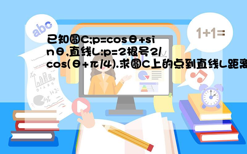 已知圆C;p=cosθ+sinθ,直线L:p=2根号2/cos(θ+π/4).求圆C上的点到直线L距离的最求最小值