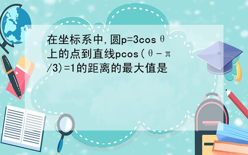 在坐标系中,圆p=3cosθ上的点到直线pcos(θ-π/3)=1的距离的最大值是