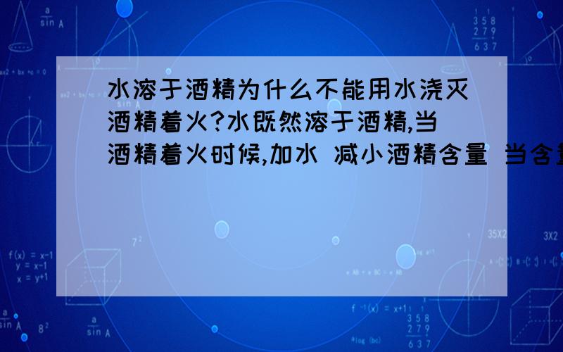 水溶于酒精为什么不能用水浇灭酒精着火?水既然溶于酒精,当酒精着火时候,加水 减小酒精含量 当含量低到一定程度时候 自然不构成燃烧条件.我这么分析对么?还有为什么既然说可溶于水 放