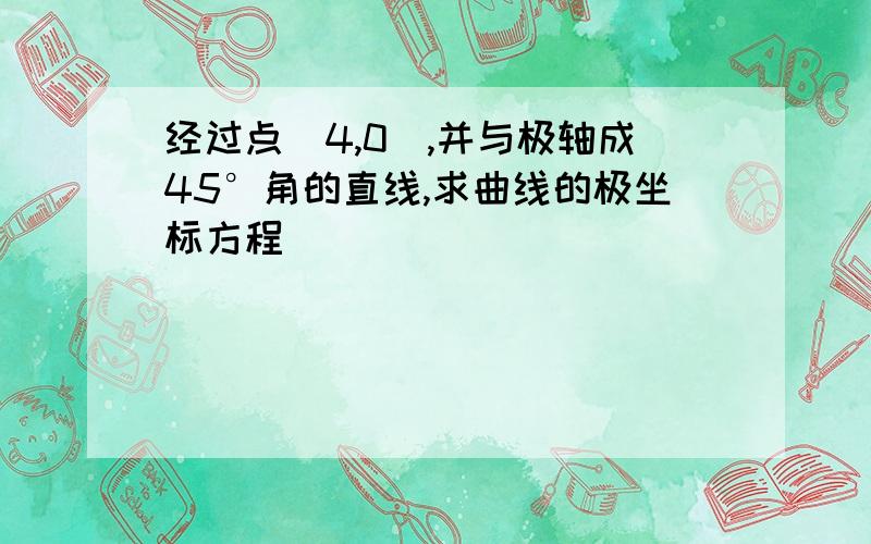 经过点(4,0),并与极轴成45°角的直线,求曲线的极坐标方程