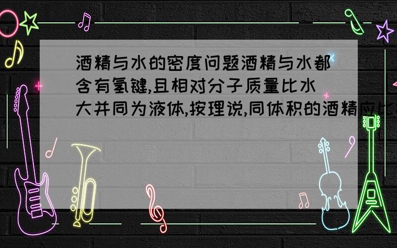 酒精与水的密度问题酒精与水都含有氢键,且相对分子质量比水大并同为液体,按理说,同体积的酒精应比相同状态下的水质量大,但是为什么实际上酒精的密度却比水小,《我想的原因只会是从