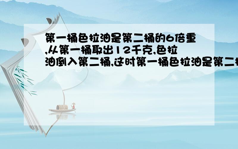 第一桶色拉油是第二桶的6倍重,从第一桶取出12千克,色拉油倒入第二桶,这时第一桶色拉油是第二桶的4倍重.原来第一桶有色拉油多少千克?我不要用方程解.