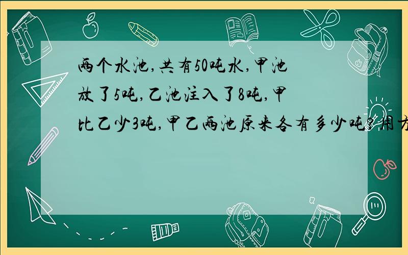 两个水池,共有50吨水,甲池放了5吨,乙池注入了8吨,甲比乙少3吨,甲乙两池原来各有多少吨?用方程解