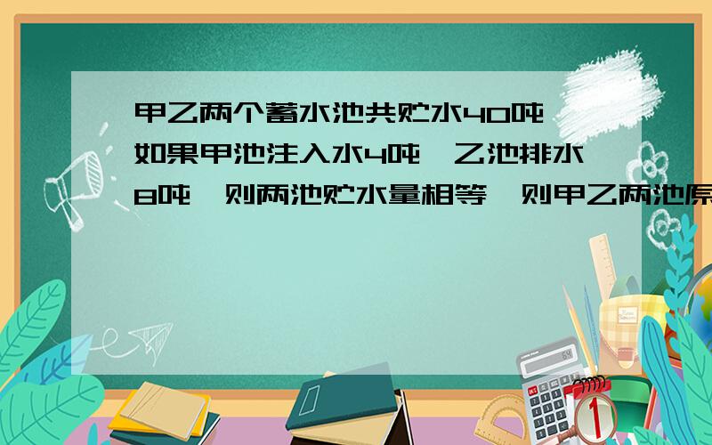 甲乙两个蓄水池共贮水40吨,如果甲池注入水4吨,乙池排水8吨,则两池贮水量相等,则甲乙两池原来分别贮水多用一元一次方程