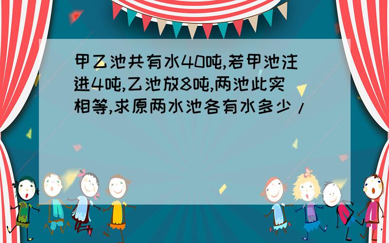 甲乙池共有水40吨,若甲池注进4吨,乙池放8吨,两池此实相等,求原两水池各有水多少/