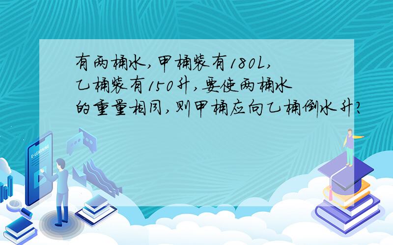 有两桶水,甲桶装有180L,乙桶装有150升,要使两桶水的重量相同,则甲桶应向乙桶倒水升?