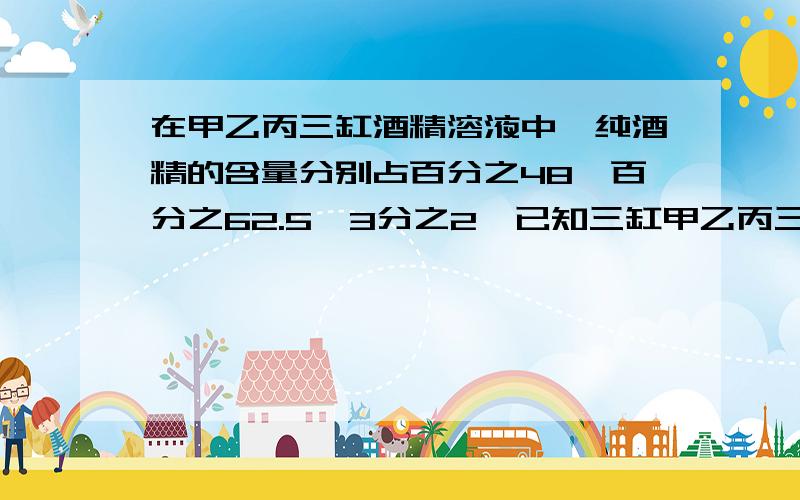 在甲乙丙三缸酒精溶液中,纯酒精的含量分别占百分之48,百分之62.5,3分之2,已知三缸甲乙丙三缸酒精溶液中,纯酒精的含量分别为48%,62.5%,2/3.已知三缸酒精溶液总量是100千克,其中甲缸酒精溶液的